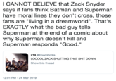 I CANNOT BELIEVE that Zack Snyder says if fans think Batman and Superman have moral lines they don't cross, those fans are "living in a dreamworld". That's EXACTLY what the bad guy tells Superman at the end of a comic about why Superman doesn't kill and S I CANNOT BELIEVE that Zack Snyder says if fans think Batman and Superman have moral lines they don't cross, those fans are "living in a dreamworld". That's EXACTLY what the bad guy tells Superman at the end of a comic about why Superman doesn't kill and Superman responds "Good." 214 @boomborks LOOOOL ZACK SHUTTING THAT S--- DOWN Show this thread 2:20 12:01 PM - 24 Mar 2019