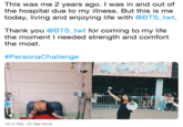 This was me 2 years ago. I was in and out of the hospital due to my illness. But this is me today, living and enjoying life with @BTS_twt. Thank you @BTS_twt for coming to my life the moment I needed strength and comfort the most. #PersonaChallenge 10:17 PM- 27 Mar 2019