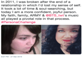 In 2011, I was broken after the end of a relationship in which I'd lost my sense of self. It took a lot of time & soul-searching, but today I am a more confident, joyful person. My faith, family, ARMY & @BTS_twt's music all played a pivotal role in that process #PersonaChallenge 9:07 PM-27 Mar 2019