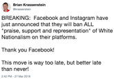 Brian Krassenstein @krassenstein BREAKING: Facebook and Instagram have just announced that they will ban ALL "praise, support and representation" of White Nationalism on their platforms. Thank you Facebook! This move is way too late, but better late than never! 2:42 PM -27 Mar 2019