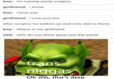 boy: im having penis surgery girlfriend: know boy: i love you girlfriend: i love you too after surgery he wakes up and only dad is there boy: where is my girlfriend dad: who do you think gave you the penis trans n----- Oh s---, that's deep