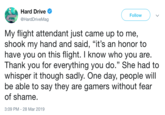 Hard Drive @HardDriveMag Follow My flight attendant just came up to me, shook my hand and said, "it's an honor to have you on this flight. I know who you are Thank you for everything you do." She had to whisper it though sadly. One day, people will be able to say they are gamers without fear of shame. 3:09 PM-28 Mar 2019