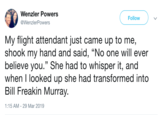 Wenzler Powers @WenzlerPowers Follow My flight attendant just came up to me, shook my hand and said, "No one will ever believe you." She had to whisper it, and when I looked up she had transformed into Bill Freakin Murray 1:15 AM -29 Mar 2019