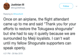 Justinian III @KingOfAllPoles Follow Replying to @thewillwitt Once on an airplane, the flight attendant came up to me and said "Thank you for your efforts to restore the lokugawa shogunate but she had to say it quietly because we are surrounded by Meiji loyalists. I can't wait until my fellow Shogunate supporters can speak openly. 4:21 PM-28 Mar 2019