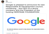 Os @farbandish Google is pleased to announce its new Responsible Al Development council containing....the CEO of a drone company and the President of the f------ HERITAGE FOUNDATION Google An external advisory council to help advance the responsible develo... blog.google 1:58 AM-26 Mar 2019