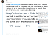 Os @farbandish Hey @Google exactly what do you hope to get out of a responsibility advisor who hates trans people, foreigners, and the environment, just wondering KayColesJames . Feb 2% lared a national em o ique gender identity the radical redefining nclude men, they can e nd politically. #CSW63 our border: thousands rs and sex traffickers mes @KayColesiames Mr 1 ot is anything but equality. This bill wouk The Equality Act The Heritage On Wednesday March 13, Nancy l so oaled Equality Act, a bil that orientation and gender idety 2.2K n France and the US 12:28 PM 26 Mar 2019