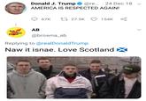 Donald J. Trump@re 24 Dec 18 v AMERICA IS RESPECTED AGAIN! 67K ti 27.5K 154K AB Anti Nazi @browna_ab Replying to@realDonaldTrump Naw it isnae. Love ScotlandX