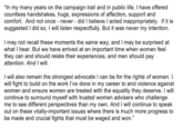 "In my many years on the campaign trail and in public life, I have offered countless handshakes, hugs, expressions of affection, support and comfort. And not once never - did I believe I acted inappropriately. If it is suggested I did so, I will listen respectfully. But it was never my intention. I may not recall these moments the same way, and I may be surprised at what I hear. But we have arrived at an important time when women feel they can and should relate their experiences, and men should pay attention. And I will. I will also remain the strongest advocate I can be for the rights of women. I will fight to build on the work l've done in my career to end violence against women and ensure women are treated with the equality they deserve. I will continue to surround myself with trusted women advisers who challenge me to see different perspectives than my own. And I will continue to speak out on these vitally-important issues where there is much more progress to be made and crucial fights that must be waged and won."