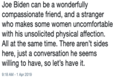 Joe Biden can be a wonderfully compassionate friend, and a stranger who makes some women uncomfortable with his unsolicited physical affection. All at the same time. There aren't sides here, just a conversation he seems willing to have, so let's have it. 9:18 AM-1 Apr 2019