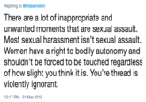 Replying to @krassenstein There are a lot of inappropriate and unwanted moments that are sexual assault. Most sexual harassment isn't sexual assault. Women have a right to bodily autonomy and shouldn't be forced to be touched regardless of how slight you think it is. You're thread is violently ignorant. 12:17 PM -31 Mar 2019