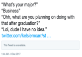 "What's your major?" "Business" "Ohh, what are you planning on doing with that after graduation?" "Lol, dude I have no idea." twitter.com/kelsiemcarr/st... This Tweet is unavailable. :44 AM-8 Dec 2017
