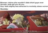 Woman: claims she wouldn't date short guys ever Society: yeah girl you do you Guy: feels slightly less attracted to morbidly obese women Society: I didn't expect the Third Reich to show up.