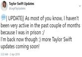 Taylor Swift Updates @LegitTayUpdates UPDATEl As most of you know, I haven't been very active in the past couple of months because I was in prison :/ I'm back now though :) more Taylor Swift updates coming soon! 3:33 AM - 2 Apr 2019