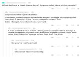 turns out you were actually a Nazi the whole time 6h What defines a Nazi these days? Anyone who likes white people? ...155 5h Anyone to the right of Stalin. I've been called a Nazi countless times, despite occupying the number 2 spot on their "untermensch to gas" list Edit:I forgot how directions worked. .1 33 1h I was called a nazi when I was just a conservative ancap. I used to defend myself until I moved further to the right, and now they have no power when they call me that. 1h So you're really a Nazi 2 1h Classical fascist actually.