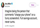 Reply Guy Amy Miller @amymiller Follow Imagine being the person that comments "charge your phone" on a funny screenshot. Full savings account, never c---. 4:31 PM-9 Aug 2018 35