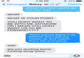 11:58 AM 90 % Messages Babyy Details atleast for now i gotta go my own way WHAT WHAT IS YOUR POINT YOU DONT WANT TO BE WITH ME ANYMORE OR I MEAN YOU DONT WANT US TO BE FRIENDS????? Dont wanna leave it all behind, but i get my hopes up and watch them fall everytime wait are you quoting some f------ song lyrics iMessage