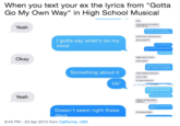 When you text your ex the lyrics from "Gotta Go My Own Way" in High School Musical How It was purely ycur parents didn't ike me Yeah Whenever we try, scmehow the plan is always rearanged Claire what r u talking chout I gotta say what's on my mind We try what??2 It's so hard to say But I gat to do what's best for You'l be okay Hahs I krow I'm fine Okay Later I guess I've got ta move an and be who I am I just dan't balong here, I hope you understand Something about it Claire I already moved on Like I'm fine It's been months Io Us* We might tind a place in this word someday but at least for naw Yeah got to go my own way. Ganaha ck Claire good alking lol Dant want to leave n all Doesn't seem right these It's all gone Claire 8:44 PM -23 Apr 2015 from California, USA
