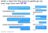 when u text him the lyrics to gotta go my own way from hsm don't wanna leave it all behind but l get my hopes up and I watch them fall every time something about us doesn't seem right these days Please don't leave me juju and it's just too hard to watch it all slowly fade away I've noticed as well l've already lost hailey bc of my dumbness, I can't lose you too No No life keeps getting in the way You don't want to talk anymore do u irm leaving cause i gotta do what's best for me whenever we try, somehow the plan is always rearranged and what about me? what am l supposed to do? I gotta leave but I'll miss you Ok I wanna go my own way it's so hard to say I gotta go my own way U don't wanna talk anymore do u This hurts a lot but i want u to be happy HAHAHAHHAA SIKE BITCH THAT WAS THE WORDS FROM THE SONG FROM HIGH SCHOOL MUSICAL WHEN GABRIELLA IS LEAVING but I gotta do what's best for me you'll be okay F--- you 10:53 PM 16 Mar 2015