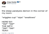 Cripp Daddy TM @RealYungCripp me: the sleep paralysis demon in the corner of my room. *wiggles cup *sips* *swallows* HERE'S!!! TAP* TAP* THE MF!!! TAP* TAP* TEA!!! 5:43 PM-2 Apr 2019 x * x *