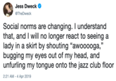 Jess Dweck @TheDweck Social norms are changing. I understand that, and I will no longer react to seeing a lady in a skirt by shouting "awooooga,'" bugging my eyes out of my head, and unfurling my tongue onto the jazz club floor 2:21 AM-4 Apr 2019