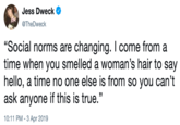 Jess Dweck @TheDweck "Social norms are changing. I come from a time when you smelled a woman's hair to say hello, a time no one else is from so you can't ask anyone if this is true." 10:11 PM - 3 Apr 2019