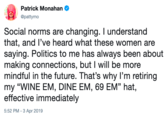 Patrick Monahan ,@pattymo Social norms are changing. I understand that, and l've heard what these women are saying. Politics to me has always been about making connections, but I will be more mindful in the future. That's why I'm retiring my "WINE EM, DINE EM, 69 EM" hat, effective immediately 5:52 PM- 3 Apr 2019