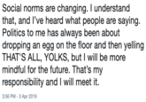 Social norms are changing. I understand that, and I've heard what people are saying. Politics to me has always been about dropping an egg on the floor and then yelling THAT'S ALL, YOLKS, but I will be more mindful for the future. That's my responsibility and I will meet it. 3:56 PM-3 Apr 2019