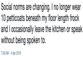Social norms are changing. I no longer wear 10 petticoats beneath my floor length frock and I occasionally leave the kitchen or speak without being spoken to. 7:39 AM-4 Apr 2019
