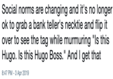 Social norms are changing and it's no longer ok to grab a bank teller's necktie and flip it over to see the tag while murmuring "s this Hugo. Is this Hugo Boss." And I get that 8:47 PM -3 Apr 2019