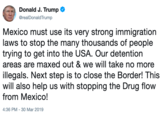 Donald J. Trump @realDonaldTrump Mexico must use its very strong immigration laws to stop the many thousands of people trying to get into the USA. Our detention areas are maxed out & we will take no more illegals. Next step is to close the Border! This will also help us with stopping the Drug flow from Mexico! 4:36 PM-30 Mar 2019