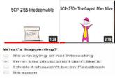 SCP-2165 Irredeemable SCP-230- The Gayest Man Alive 3:18 What's happenin? It's annoying or not interesting I'rm in this photo and Idon't like it I think it shouldnt be on Facebook It's spam