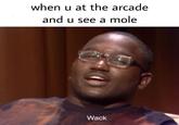 when u at the arcade and u see a mole Wack