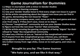 Game Journalism for Dummies 1.) Major in Journalism with a minor in Gender Studies 3.) Use your Gender Studies lense to find every single non-issue in a game 4.) Write article complaining about the biggest non-issue you can find in the game, demanding the non-issue be "fixed." 5.) If the gaming company caves, cool, move on to the next game and start over from step 3. If they don't cave, move on to step 6 6.) Choose "marginalized" community and use your Gender Studies lense to figure out how the non-issue "harms" that community 7.) Write article accusing the gaming companies of being "bigots" for their refusal to "help" the marginalized community 8.) Label any criticism of you as "hatred of the marginalized community" 9.) If anyone from the marginalized group criticizes you, call them sockpuppets or accuse them of having internalized (insert 'ism' here) 10.) Collect money from rage clicks, move on to next game, and return to step 3 Brought to you by: The Game Journos "We hate you, and we like it that way." Text Font