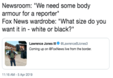 Newsroom: "We need some body armour for a reporter" Fox News wardrobe: "What size do you want it in white or black?" Lawrence Jones lll @LawreneBJones3 Coming up on @FoxNews live from the border. 11:16 AM -5 Apr 2019