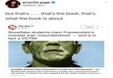 priscilla page @BBW_BFF what the book is about The Sun Follow @TheSun Snowflake students claim Frankenstein's mons --and is in fact a VICTIM ter was 'misunderstood' Snowflake students claim Frankenstein's monster was 'misunderstood an... SNOWFLAKE students claim Frankenstein's monster was a misunderstood victim with feelings. A professor has even suggested the lab-created murderer could be p... thesun.co.uk
