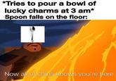 *Tries to pour a bowl of lucky charms at 3 am* Spoon falls on the floor: Now all of china knows you're here