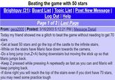Beating the game with 50 stars Brightguy (31): Board List | Topic List | Post New Message l Log Out | Help Page 1 of 2 Last Page From: gera2000 | Posted: 3/16/2003 5:12:21 PM | Message Detail Today my friend showed me a glitch to beat the game without needing to get 70 stars -Get at least 50 stars and go the top of the castle to the infinite stairs. -While on the stairs have Mario face down towards the camera. -Do a long jump (run,Z+A) facing downstairs but moving the stick up so that Mario jumps back. Keep Z pressed while pressing A repeteadly as fast as you can and Mario will keep jumping back. -If done right you will reach the top of the stairs even if you dont have 70 stars, you may need some practice tough