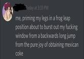 oday at 3:33 PM me, priming my legs in a frog leap position about to burst out my f------ window from a backwards long jump from the pure joy of obtaining mexican coke