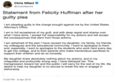 Chris Villani @ChrisVillani44 Statement from Felicity Huffman after her guilty plea I am pleading guilty to the charge brought against me by the United States Attorney's Office I am in full acceptance of my guilt, and with deep regret and shame over what I have done, I accept full responsibility for my actions and will accept the consequences that stem from those actions I am ashamed of the pain I have caused my daughter, my family, my friends, my colleagues and the educational community. I want to apologize to them and, especially, I want to apologize to the students who work hard every day to get into college, and to their parents who make tremendous sacrifices to support their children and do so honestly. My daughter knew absolutely nothing about my actions, and in my misguided and profoundly wrong way, I have betrayed her. This transgression toward her and the public I will carry for the rest of my life. My desire to help my daughter is no excuse to break the law or engage in dishonesty 12:00 PM -8 Apr 2019