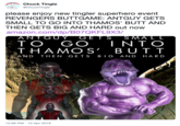 Chuck Tingle @ChuckTingle please enjoy new tingler superhero event REVENGERS BUTTGAME: ANTGUY GETS SMALL TO GO INTO THAMOS' BUTT AND THEN GETS BIG AND HARD out now amazon.com/dp/B07QKFL9x3/ TO GO INTO THAMOS' BUTT AND THEN GETS BIG AND HARD 12:06 PM 10 Apr 2019