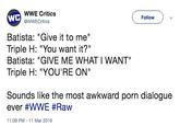 WWE Critics WWECritics WC Batista: "Give it to me" Batista: "GIVE ME WHAT I WANT" Follow Triple H: "You want it?" Triple H: "YOU'RE ON" Sounds like the most awkward p--- dialogue ever #WWE #Raw 11:09 PM-11 Mar 2019