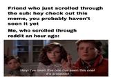 Hey ive seen this one Friend who just scrolled through the sub: hey check out this meme, you probably haven't seen it yet Me, who scrolled through reddit an hour ago: Hey! I've seen this one i've seen this one! it's a classic!