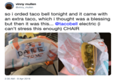 vinny mullen @vinny_mullen so i orded taco bell tonight and it came with an extra taco, which i thought was a blessing but then it was this... @tacobell electric (i can't stress this enough) CHAIR DARE 2:30 AM - 8 Apr 2019