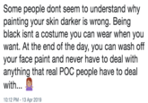 Some people dont seem to understand why painting your skin darker is wrong. Being black isnt a costume you can wear when you want. At the end of the day, you can wash off your face paint and never have to deal with anything that real POC people have to deal with... 0:12 PM-13 Apr 2019