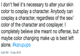 I don't feel it's necessary to alter your skin color to cosplay a character. Anybody can cosplay a character, regardless of the sex/ color of the character and cosplayer. I completely believe she meant no offense, but maybe color changing make up is best left alone. #karupups 6:30 PM -15 Apr 2019