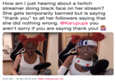 How am l just hearing about a twitch streamer doing black face on her stream? She gets temporarily banned but is saying "thank you" to all her followers saying that she did nothing wrong. @Karupups you aren't sorry if you are saying thank you! 3:55 AM-16 Apr 2019 from West Hollywood, CA