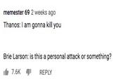 memester 69 2 weeks ago Thanos: I am gonna kill you Brie Larson: is this a personal attack or something? 7.6K REPLY