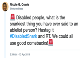 Nicole G. Cowie @belovedbless Disabled people, what is the snarkiest thing you have ever said to an ablelist person? Hastag it #DisabledSnark and RT. We could all use good comebacks!x 3:39 AM - 13 Apr 2019