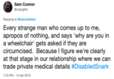 Sam Connor @criprights Replying to @belovedbless Every strange man who comes up to me, apropos of nothing, and says 'why are you in a wheelchair' gets asked if they are circumcised. Because l figure we're clearly at that stage in our relationship where we can trade private medical details #DisabledSnark 7:23 PM-13 Apr 2019