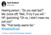 Tashi Bradford TeviTweets Hearing person: "Do you read lips?" Me: (voice off) "Well, l'll try if you will." HP: (panicking) "Oh no, I didn't mean me, just you!'" Me: "That hardly seems fair." #DisabledSnark 11:26 AM- 14 Apr 2019 from Nijmegen, Nederland